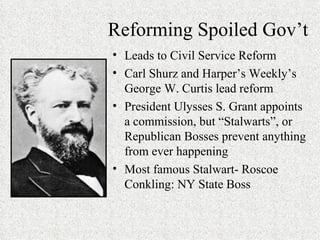 Reforming Spoiled Gov’t Leads to Civil Service Reform Carl Shurz and Harper’s Weekly’s George W. Curtis lead reform President Ulysses S. Grant appoints a commission, but “Stalwarts”, or Republican Bosses prevent anything from ever happening Most famous Stalwart- Roscoe Conkling: NY State Boss 