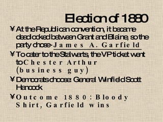 Election of 1880 At the Republican convention, it became deadlocked between Grant and Blaine, so the party chose-  James A. Garfield To cater to the Stalwarts, the VP ticket went to  Chester Arthur (business guy) Democrats choose: General Winfield Scott Hancock Outcome 1880: Bloody Shirt, Garfield wins 