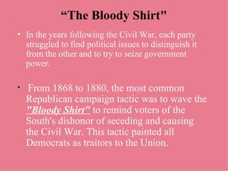 “ The Bloody Shirt" In the years following the Civil War, each party struggled to find political issues to distinguish it from the other and to try to seize government power. From 1868 to 1880, the most common Republican campaign tactic was to wave the  "Bloody Shirt"  to remind voters of the South's dishonor of seceding and causing the Civil War. This tactic painted all Democrats as traitors to the Union. 