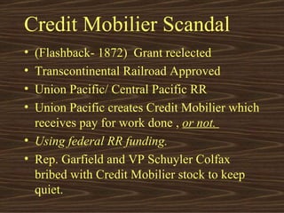 Credit Mobilier Scandal (Flashback- 1872)  Grant reelected Transcontinental Railroad Approved Union Pacific/ Central Pacific RR Union Pacific creates Credit Mobilier which receives pay for work done ,  or not.  Using federal RR funding. Rep. Garfield and VP Schuyler Colfax bribed with Credit Mobilier stock to keep quiet. 