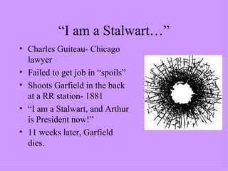 “I am a Stalwart…” Charles Guiteau- Chicago lawyer  Failed to get job in “spoils” Shoots Garfield in the back at a RR station- 1881 “ I am a Stalwart, and Arthur is President now!” 11 weeks later, Garfield dies. 