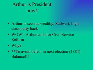 Arthur is President now! Arthur is seen as wealthy, Stalwart, high-class party hack WOW!  Arthur calls for Civil Service Reform Why? **To avoid defeat in next election (1884)  Balance!!! 