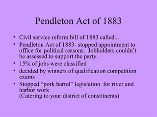Pendleton Act of 1883 Civil service reform bill of 1883 called... Pendleton Act of 1883- stopped appointment to office for political reasons.  Jobholders couldn’t be assessed to support the party. 15% of jobs were classified decided by winners of qualification competition exams Stopped “pork barrel” legislation  for river and harbor work (Catering to your district of constituents) 