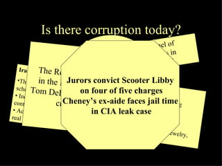 Is there corruption today? Wolfowitz 'broke World Bank laws' -A panel of executives says its President broke bank rules in awarding a substantial pay rise to his girlfriend.  Iraq contracting scam  Three Army Reserve officers, two civilians accused in bid-rigging scheme • Indictment says $8.6 million in reconstruction funds steered to a contractor  • Accused allegedly received kickbacks that included vehicles, jewelry, real estate  Katrina storm fraudsters paid $1.4bn  The US government gave  bogus assistance to  victims of  Hurricanes Katrina and Rita  The Republican majority leader  in the House of Representatives Tom DeLay has been indicted with  criminal conspiracy   Jurors convict Scooter Libby on four of five charges Cheney’s ex-aide faces jail time in CIA leak case 