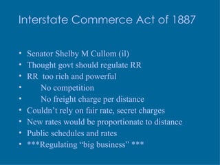 Interstate Commerce Act of 1887 Senator Shelby M Cullom (il) Thought govt should regulate RR RR  too rich and powerful No competition No freight charge per distance Couldn’t rely on fair rate, secret charges New rates would be proportionate to distance Public schedules and rates ***Regulating “big business”  *** 