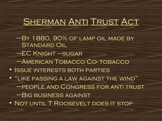 Sherman   Anti   Trust   Act By 1880, 90% of lamp oil made by Standard Oil EC Knight –sugar American Tobacco Co- tobacco Issue interests both parties “ like passing a law against the wind” people and Congress for anti trust Big business against Not until T Roosevelt does it stop   