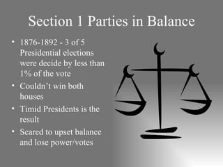 Section 1 Parties in Balance 1876-1892 - 3 of 5 Presidential elections were decide by less than 1% of the vote Couldn’t win both houses Timid Presidents is the result Scared to upset balance and lose power/votes 