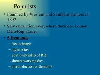 Populists Founded by Western and Southern farmers in 1892 Saw corruption everywhere:business, homes, Dem/Rep parties 5 Demands free coinage income tax govt ownership of RR shorter working day direct election of Senators 