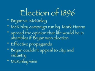 Election of 1896 Bryan vs. McKinley McKinley campaign run by  Mark Hanna spread the opinion that life would be in shambles if Bryan won election. Effective propaganda Bryan couldn’t appeal to city and industry McKinley wins 