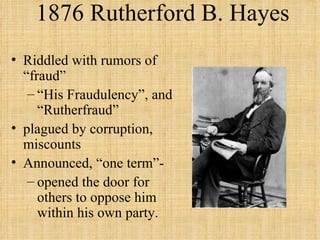 1876 Rutherford B. Hayes Riddled with rumors of “fraud” “ His Fraudulency”, and “Rutherfraud”  plagued by corruption, miscounts Announced, “one term”-  opened the door for others to oppose him within his own party. 