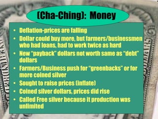 Deflation-prices are falling Dollar could buy more, but farmers/businessmen who had loans, had to work twice as hard New “payback” dollars not worth same as “debt” dollars Farmers/Business push for “greenbacks” or for more coined silver Sought to raise prices (inflate) Coined silver dollars, prices did rise Called Free silver because it production was unlimited (Cha-Ching):  Money 