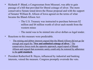 Richards P. Bland, a Congressman from Missouri, was able to gain passage of a bill that provided for liberal coinage of silver. The more conservative Senate toned down the House proposal and with the support of Senator William B. Allison of Iowa agreed on the terms of what became the Bland-Allison Act:  The U.S. Treasury was instructed to purchase between $2 million and $4 million worth of silver each month from the western mines  The metal was to be minted into silver dollars as legal tender.  Reactions to this measure were predictable. The mining and debtor interests argued that the Bland-Allison did not go far enough and urged the  "free and unlimited coinage of silver ."   The conservative forces took the opposite approach, urged repeal of Bland-Allison and argued that economic sanity could only be restored by adherence to the  gold standard.   President Rutherford B. Hayes, influenced by industrial and banking interests, vetoed the measure. Congress promptly overrode the veto. 
