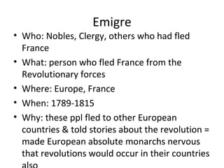 Emigre
• Who: Nobles, Clergy, others who had fled
France
• What: person who fled France from the
Revolutionary forces
• Where: Europe, France
• When: 1789-1815
• Why: these ppl fled to other European
countries & told stories about the revolution =
made European absolute monarchs nervous
that revolutions would occur in their countries
 