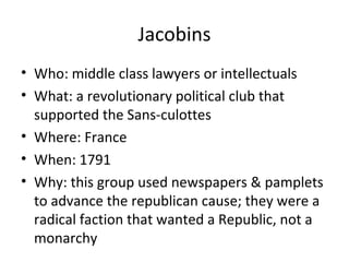 Jacobins
• Who: middle class lawyers or intellectuals
• What: a revolutionary political club that
supported the Sans-culottes
• Where: France
• When: 1791
• Why: this group used newspapers & pamplets
to advance the republican cause; they were a
radical faction that wanted a Republic, not a
monarchy
 