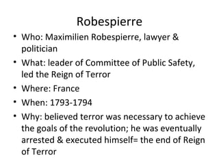 Robespierre
• Who: Maximilien Robespierre, lawyer &
politician
• What: leader of Committee of Public Safety,
led the Reign of Terror
• Where: France
• When: 1793-1794
• Why: believed terror was necessary to achieve
the goals of the revolution; he was eventually
arrested & executed himself= the end of Reign
of Terror
 