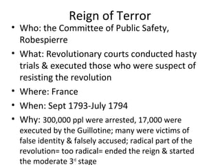 Reign of Terror
• Who: the Committee of Public Safety,
Robespierre
• What: Revolutionary courts conducted hasty
trials & executed those who were suspect of
resisting the revolution
• Where: France
• When: Sept 1793-July 1794
• Why: 300,000 ppl were arrested, 17,000 were
executed by the Guillotine; many were victims of
false identity & falsely accused; radical part of the
revolution= too radical= ended the reign & started
the moderate 3rd
stage
 