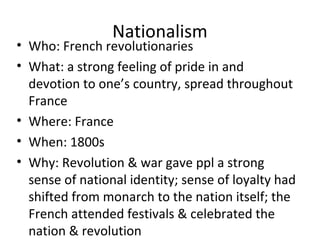 Nationalism
• Who: French revolutionaries
• What: a strong feeling of pride in and
devotion to one’s country, spread throughout
France
• Where: France
• When: 1800s
• Why: Revolution & war gave ppl a strong
sense of national identity; sense of loyalty had
shifted from monarch to the nation itself; the
French attended festivals & celebrated the
nation & revolution
 