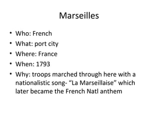 Marseilles
• Who: French
• What: port city
• Where: France
• When: 1793
• Why: troops marched through here with a
nationalistic song- “La Marseillaise” which
later became the French Natl anthem
 