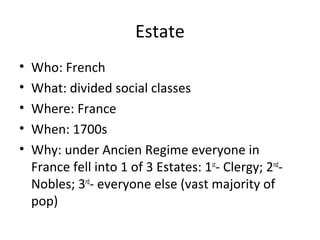 Estate
• Who: French
• What: divided social classes
• Where: France
• When: 1700s
• Why: under Ancien Regime everyone in
France fell into 1 of 3 Estates: 1st
- Clergy; 2nd
-
Nobles; 3rd
- everyone else (vast majority of
pop)
 