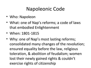 Napoleonic Code
• Who: Napoleon
• What: one of Nap’s reforms; a code of laws
that embodied Enlightenment
• When: 1801-1815
• Why: one of Nap’s most lasting reforms;
consolidated many changes of the revolution;
ensured equality before the law, religious
toleration, & abolition of feudalism; women
lost their newly gained rights & couldn’t
exercise rights of citizenship
 