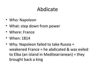 Abdicate
• Who: Napoleon
• What: step down from power
• Where: France
• When: 1814
• Why: Napoleon failed to take Russia =
weakened France = he abdicated & was exiled
to Elba (an island in Meditearranean) = they
brought back a king
 