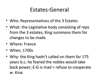Estates-General
• Who: Representatives of the 3 Estates
• What: the Legislative body consisting of reps
from the 3 estates; King summons them for
changes to be made
• Where: France
• When; 1700s
• Why: the King hadn’t called on them for 175
years b.c. he feared the nobles would take
back power; E-G is mad = refuse to cooperate
w. King
 
