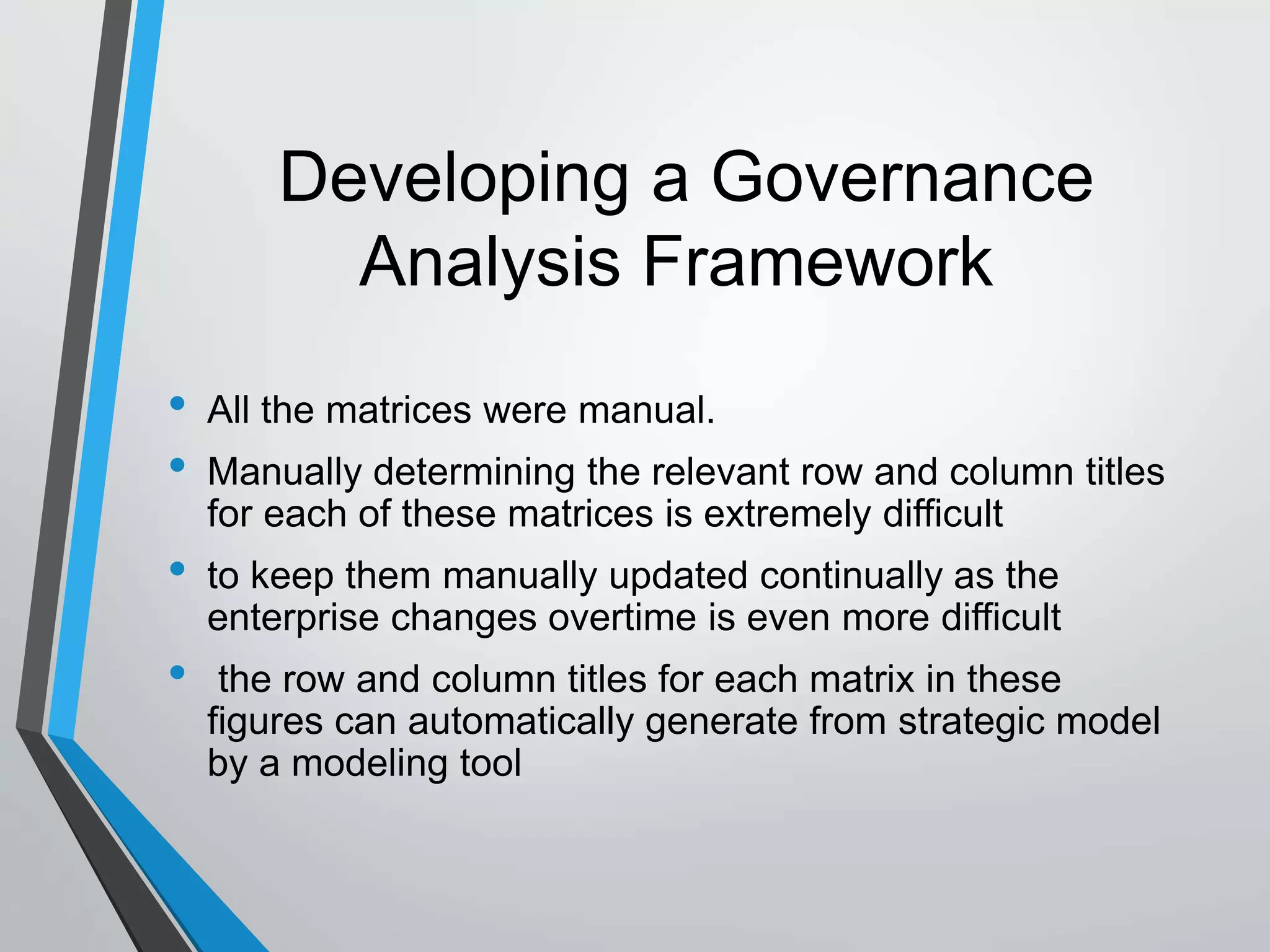 Developing a Governance
Analysis Framework
• All the matrices were manual.
• Manually determining the relevant row and column titles
for each of these matrices is extremely difficult
• to keep them manually updated continually as the
enterprise changes overtime is even more difficult
• the row and column titles for each matrix in these
figures can automatically generate from strategic model
by a modeling tool
 