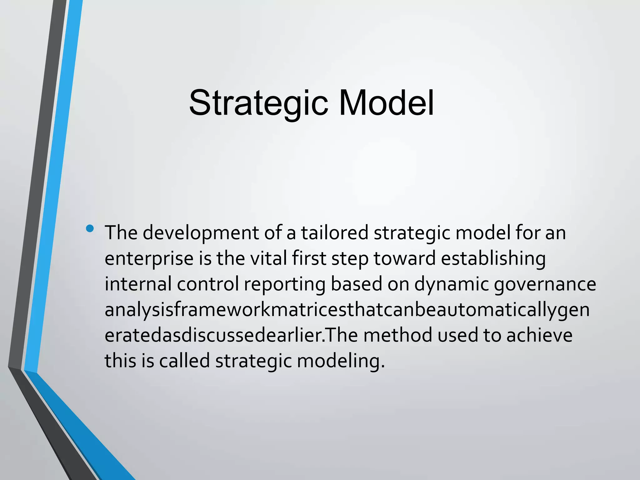 • The development of a tailored strategic model for an
enterprise is the vital first step toward establishing
internal control reporting based on dynamic governance
analysisframeworkmatricesthatcanbeautomaticallygen
eratedasdiscussedearlier.The method used to achieve
this is called strategic modeling.
Strategic Model
 