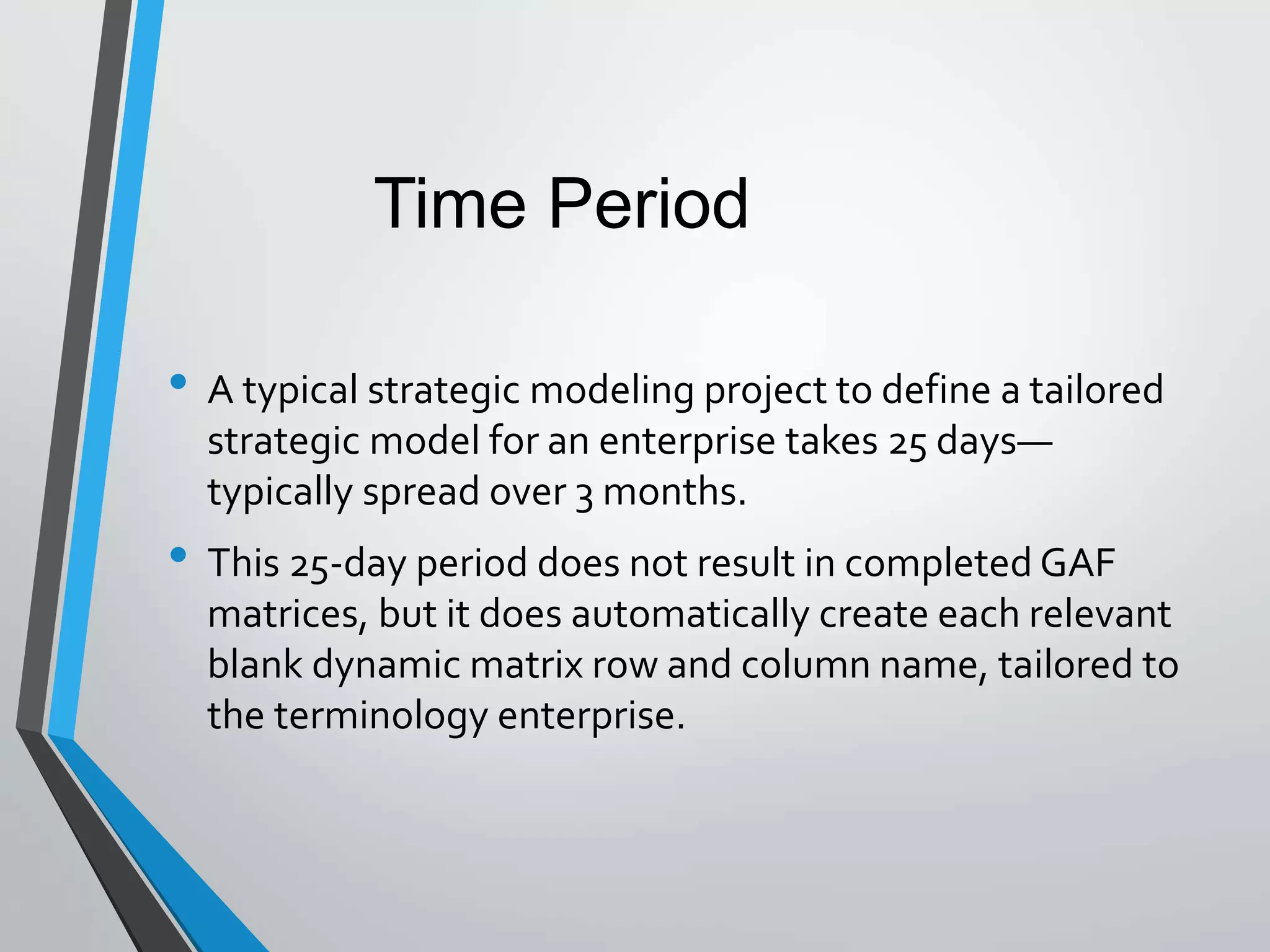 • A typical strategic modeling project to define a tailored
strategic model for an enterprise takes 25 days—
typically spread over 3 months.
• This 25-day period does not result in completed GAF
matrices, but it does automatically create each relevant
blank dynamic matrix row and column name, tailored to
the terminology enterprise.
Time Period
 