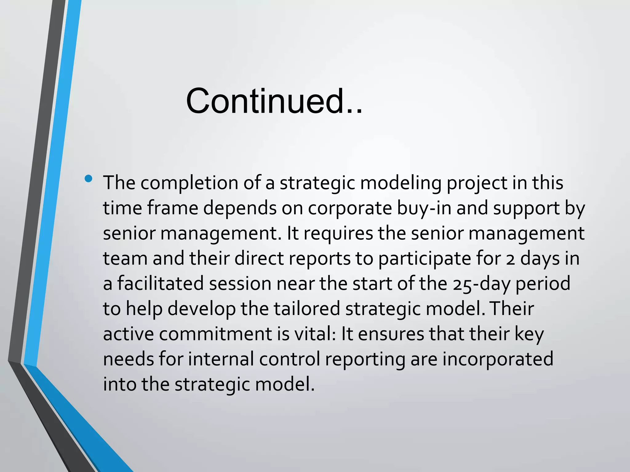 • The completion of a strategic modeling project in this
time frame depends on corporate buy-in and support by
senior management. It requires the senior management
team and their direct reports to participate for 2 days in
a facilitated session near the start of the 25-day period
to help develop the tailored strategic model.Their
active commitment is vital: It ensures that their key
needs for internal control reporting are incorporated
into the strategic model.
Continued..
 