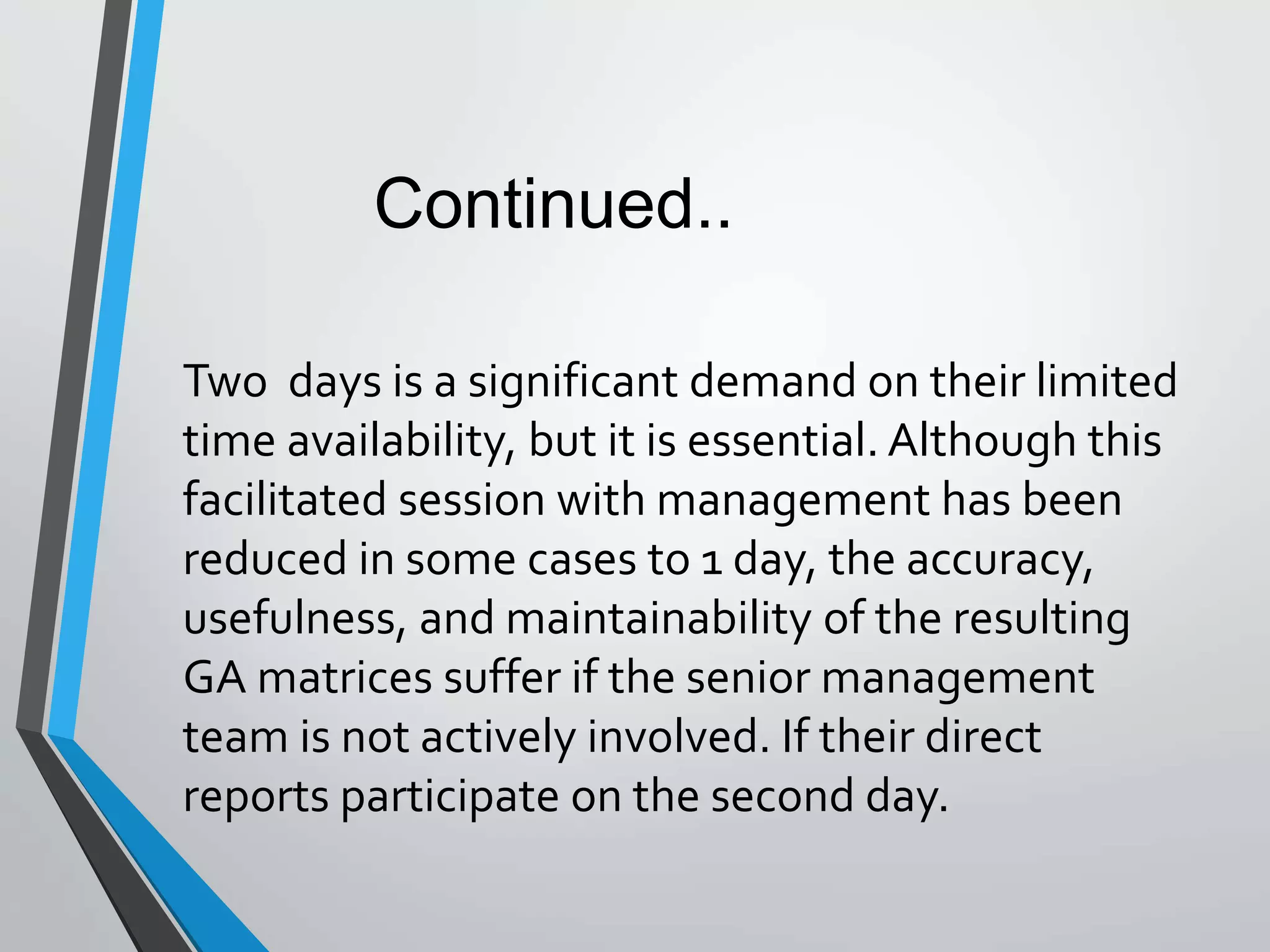 Two days is a significant demand on their limited
time availability, but it is essential. Although this
facilitated session with management has been
reduced in some cases to 1 day, the accuracy,
usefulness, and maintainability of the resulting
GA matrices suffer if the senior management
team is not actively involved. If their direct
reports participate on the second day.
Continued..
 