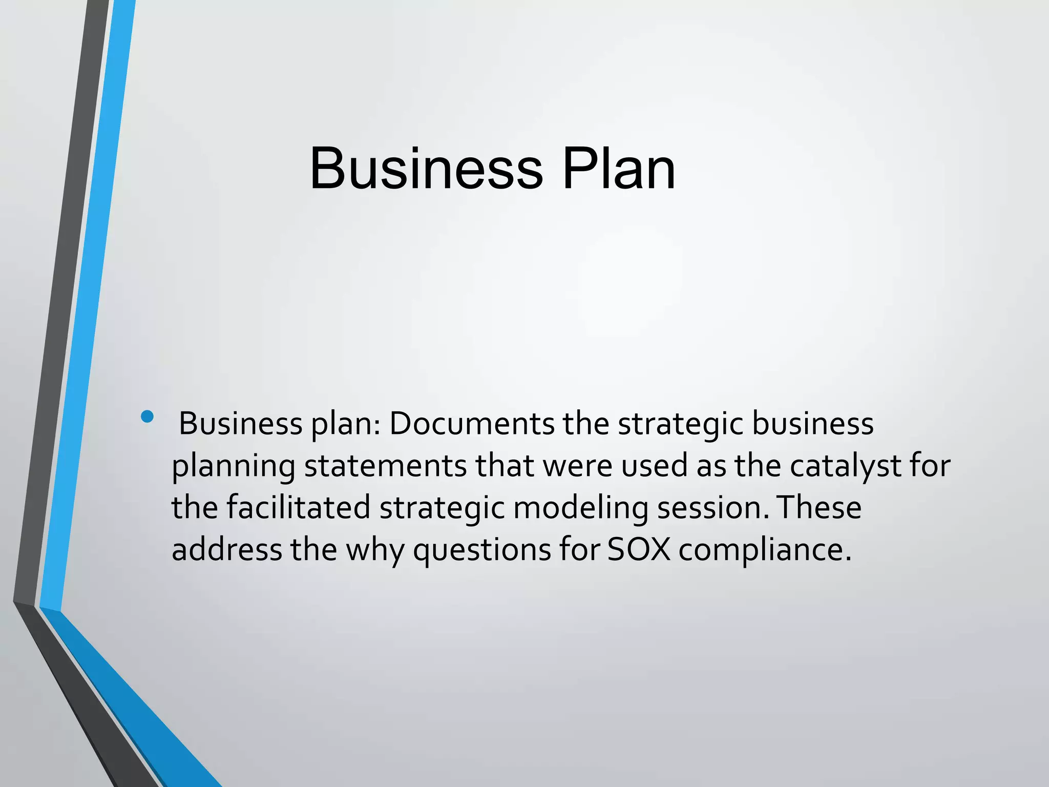 • Business plan: Documents the strategic business
planning statements that were used as the catalyst for
the facilitated strategic modeling session.These
address the why questions for SOX compliance.
Business Plan
 