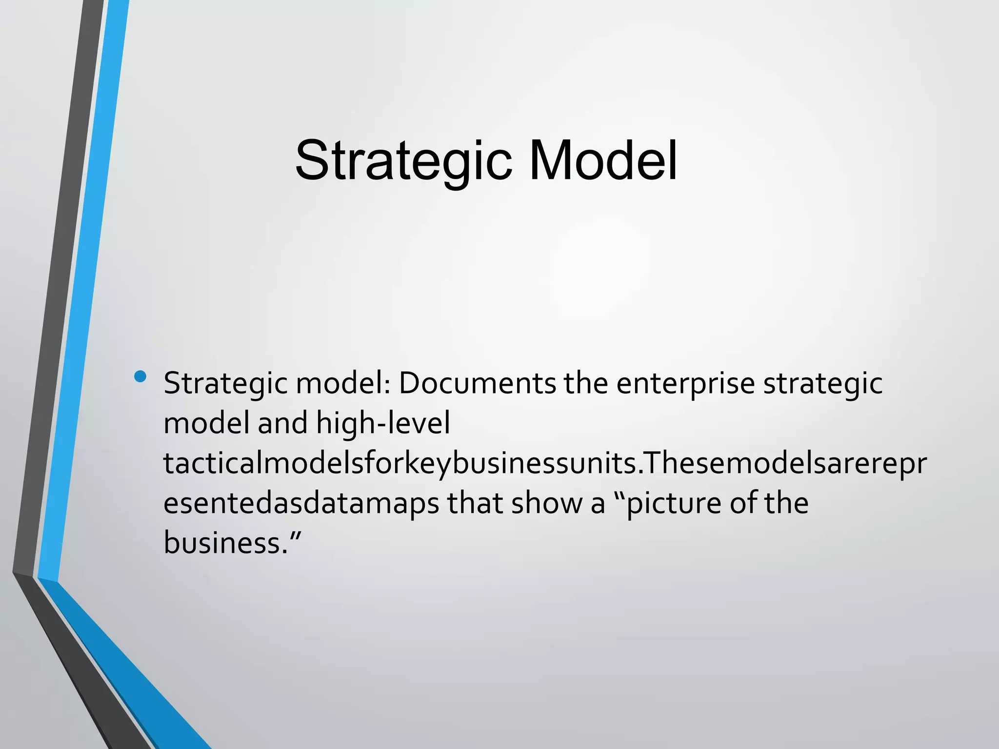 • Strategic model: Documents the enterprise strategic
model and high-level
tacticalmodelsforkeybusinessunits.Thesemodelsarerepr
esentedasdatamaps that show a “picture of the
business.”
Strategic Model
 