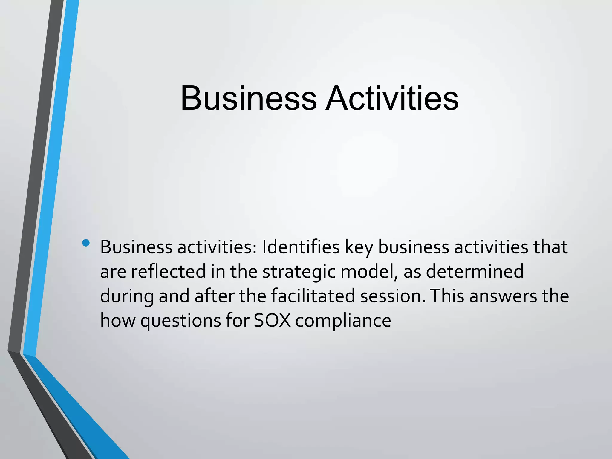 • Business activities: Identifies key business activities that
are reflected in the strategic model, as determined
during and after the facilitated session.This answers the
how questions for SOX compliance
Business Activities
 