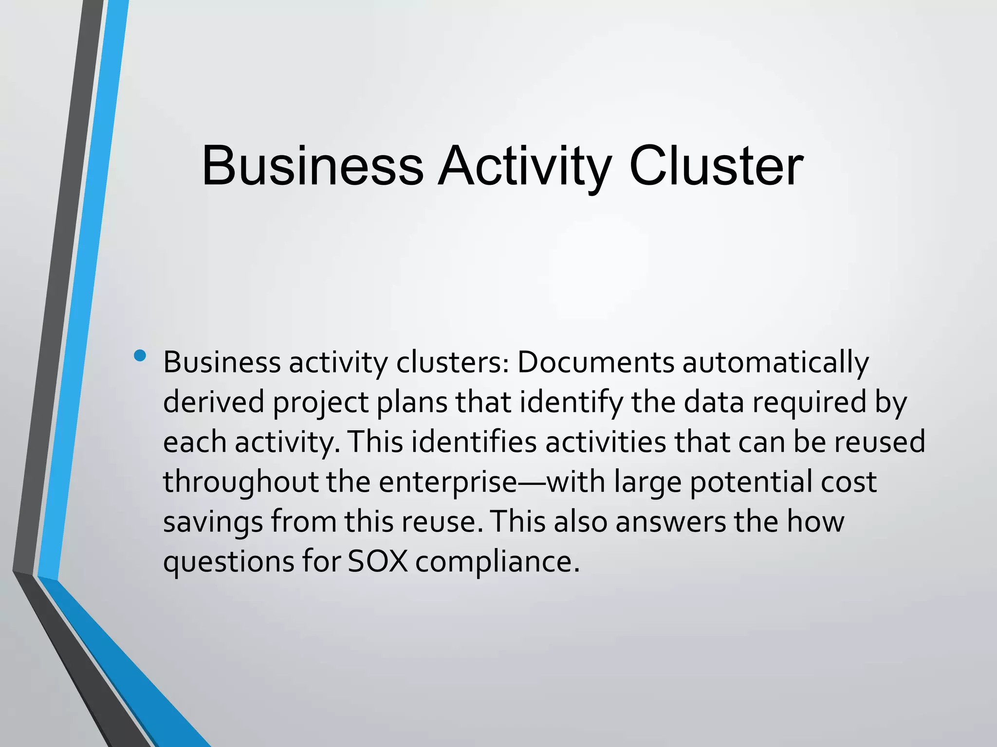 • Business activity clusters: Documents automatically
derived project plans that identify the data required by
each activity. This identifies activities that can be reused
throughout the enterprise—with large potential cost
savings from this reuse.This also answers the how
questions for SOX compliance.
Business Activity Cluster
 