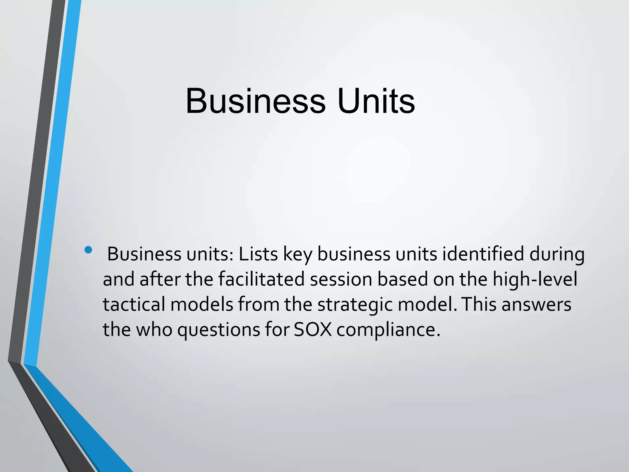 • Business units: Lists key business units identified during
and after the facilitated session based on the high-level
tactical models from the strategic model.This answers
the who questions for SOX compliance.
Business Units
 