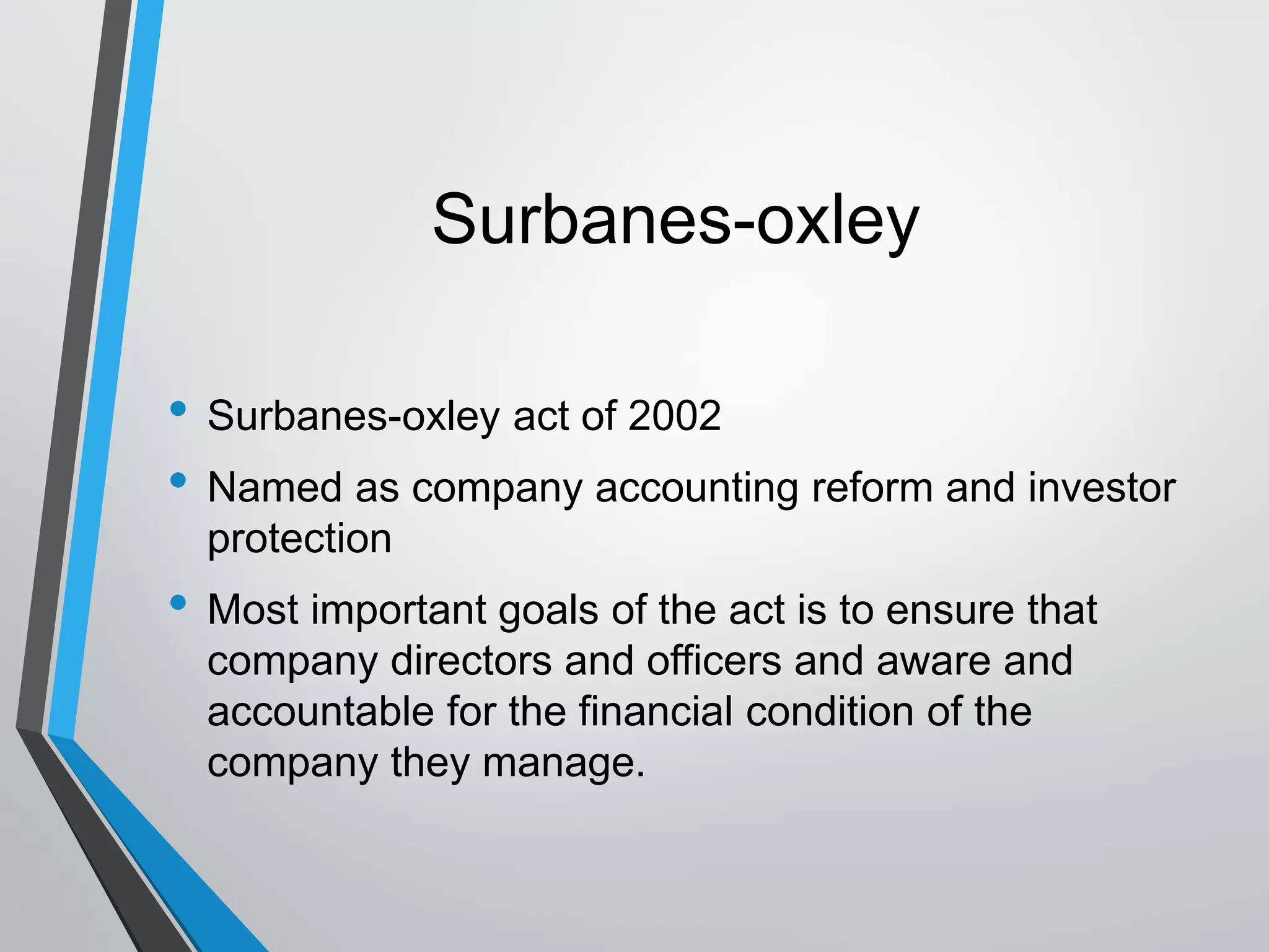 Surbanes-oxley
• Surbanes-oxley act of 2002
• Named as company accounting reform and investor
protection
• Most important goals of the act is to ensure that
company directors and officers and aware and
accountable for the financial condition of the
company they manage.
 
