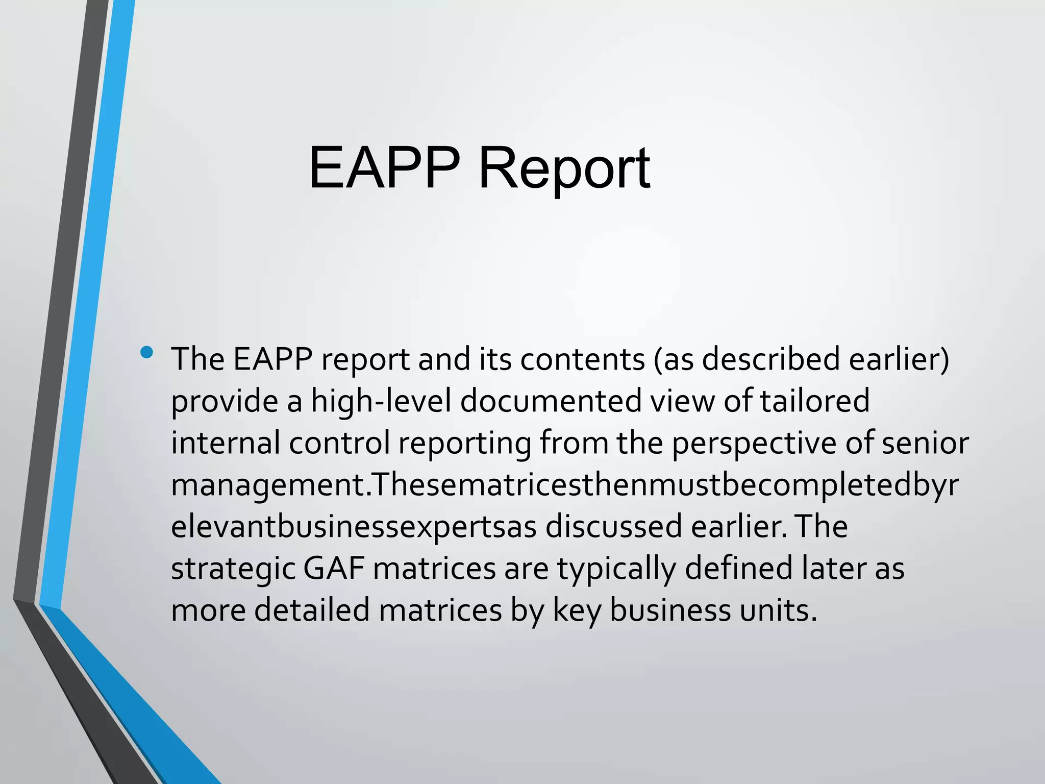 • The EAPP report and its contents (as described earlier)
provide a high-level documented view of tailored
internal control reporting from the perspective of senior
management.Thesematricesthenmustbecompletedbyr
elevantbusinessexpertsas discussed earlier.The
strategic GAF matrices are typically defined later as
more detailed matrices by key business units.
EAPP Report
 