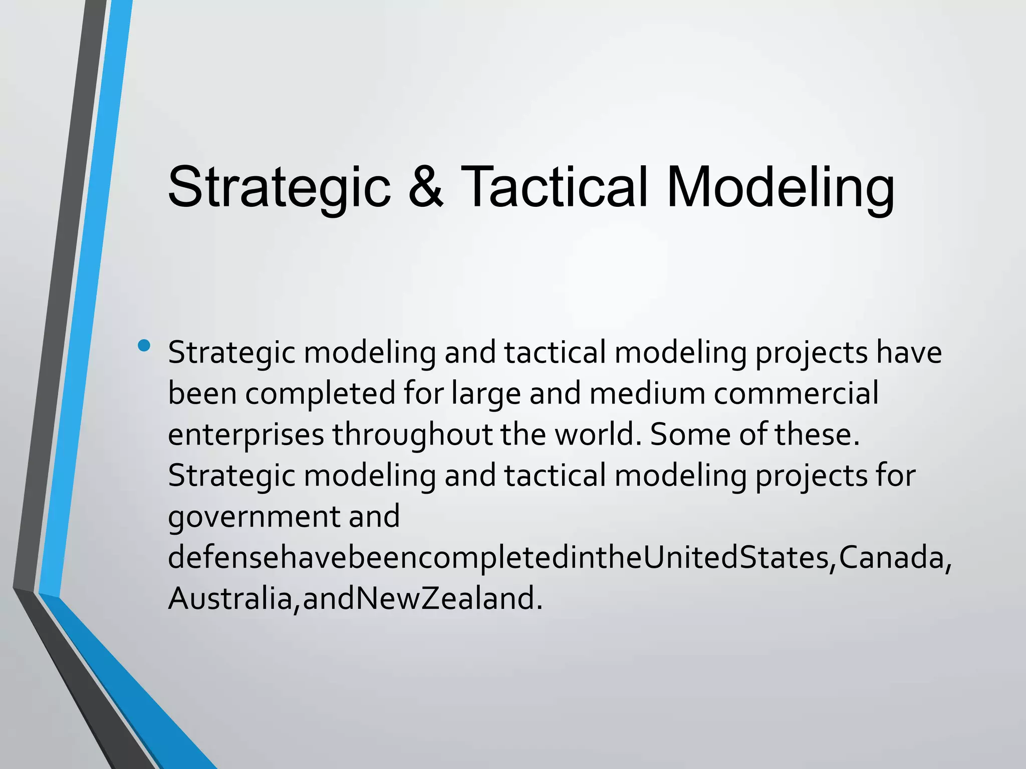 • Strategic modeling and tactical modeling projects have
been completed for large and medium commercial
enterprises throughout the world. Some of these.
Strategic modeling and tactical modeling projects for
government and
defensehavebeencompletedintheUnitedStates,Canada,
Australia,andNewZealand.
Strategic & Tactical Modeling
 