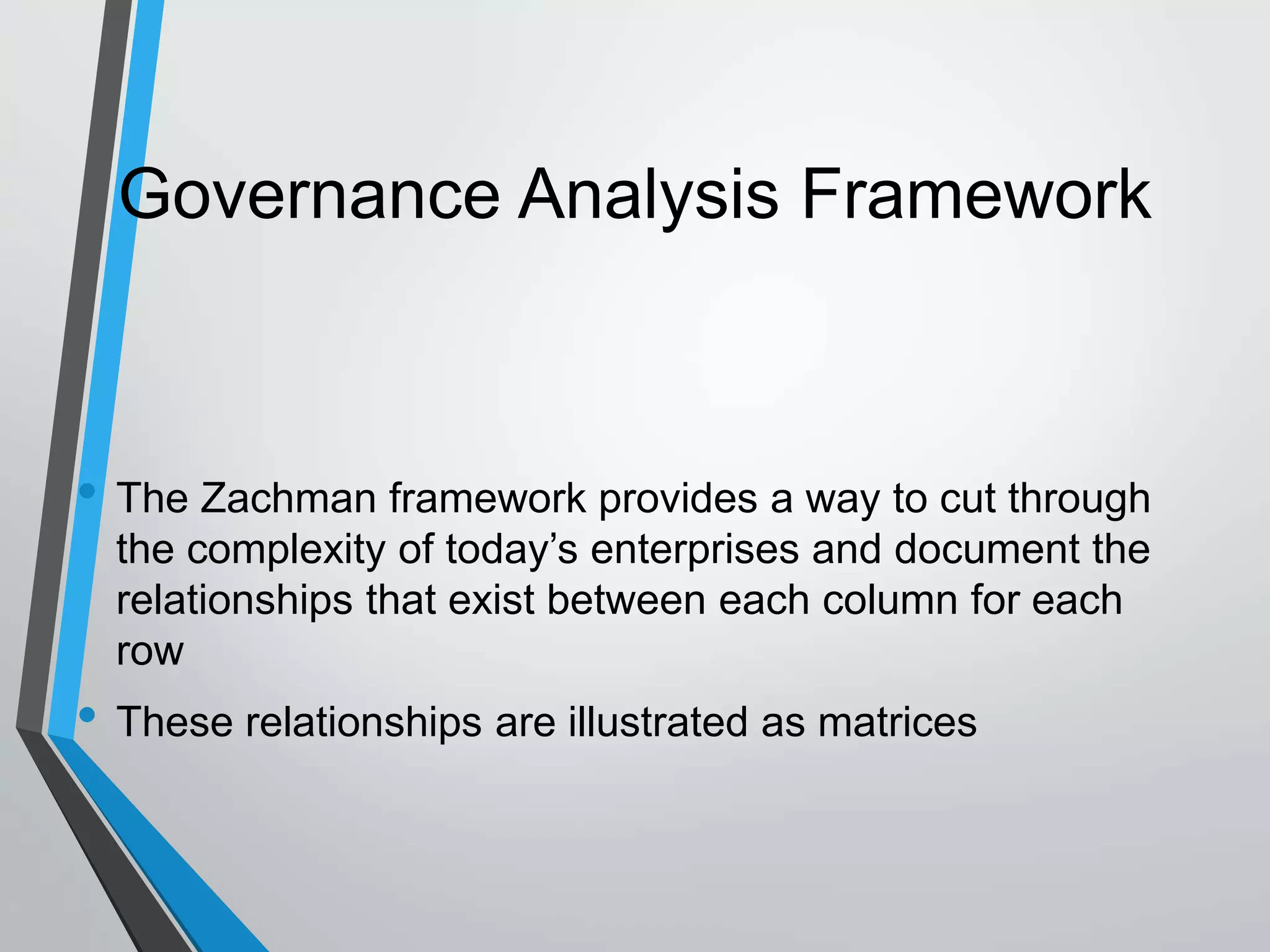 Governance Analysis Framework
• The Zachman framework provides a way to cut through
the complexity of today’s enterprises and document the
relationships that exist between each column for each
row
• These relationships are illustrated as matrices
 