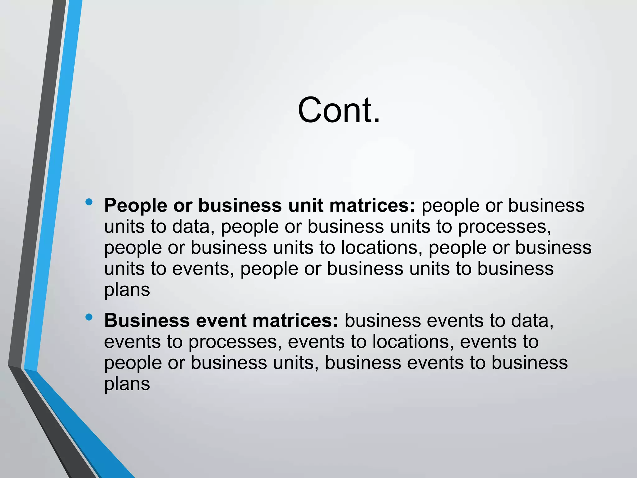 Cont.
• People or business unit matrices: people or business
units to data, people or business units to processes,
people or business units to locations, people or business
units to events, people or business units to business
plans
• Business event matrices: business events to data,
events to processes, events to locations, events to
people or business units, business events to business
plans
 