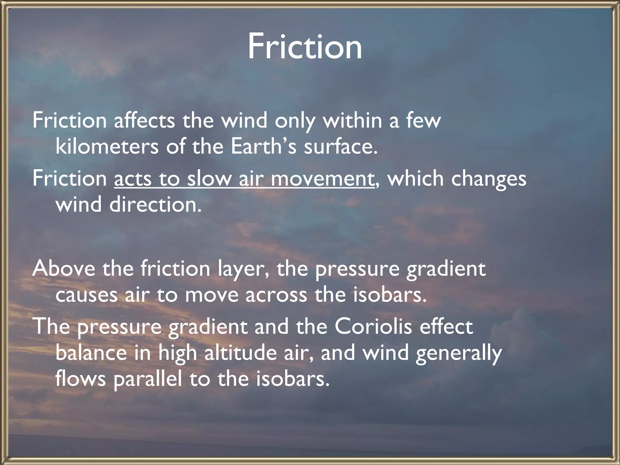 Friction   Friction affects the wind only within a few kilometers of the Earth’s surface.  Friction  acts to slow air movement , which changes wind direction.    Above the friction layer, the pressure gradient causes air to move across the isobars.  The pressure gradient and the Coriolis effect balance in high altitude air, and wind generally flows parallel to the isobars.  