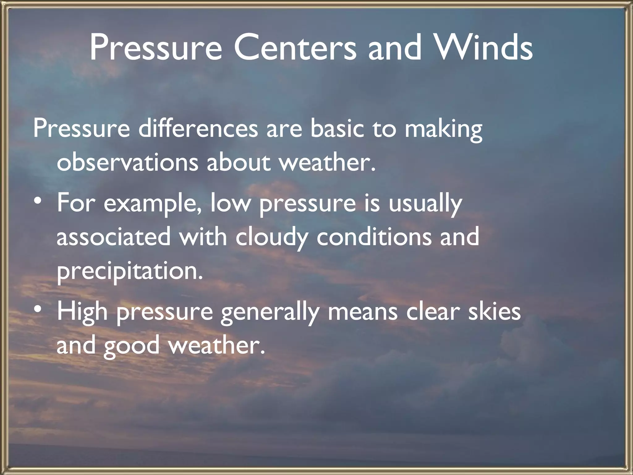 Pressure Centers and Winds   Pressure differences are basic to making observations about weather.  For example, low pressure is usually associated with cloudy conditions and precipitation.  High pressure generally means clear skies and good weather.   