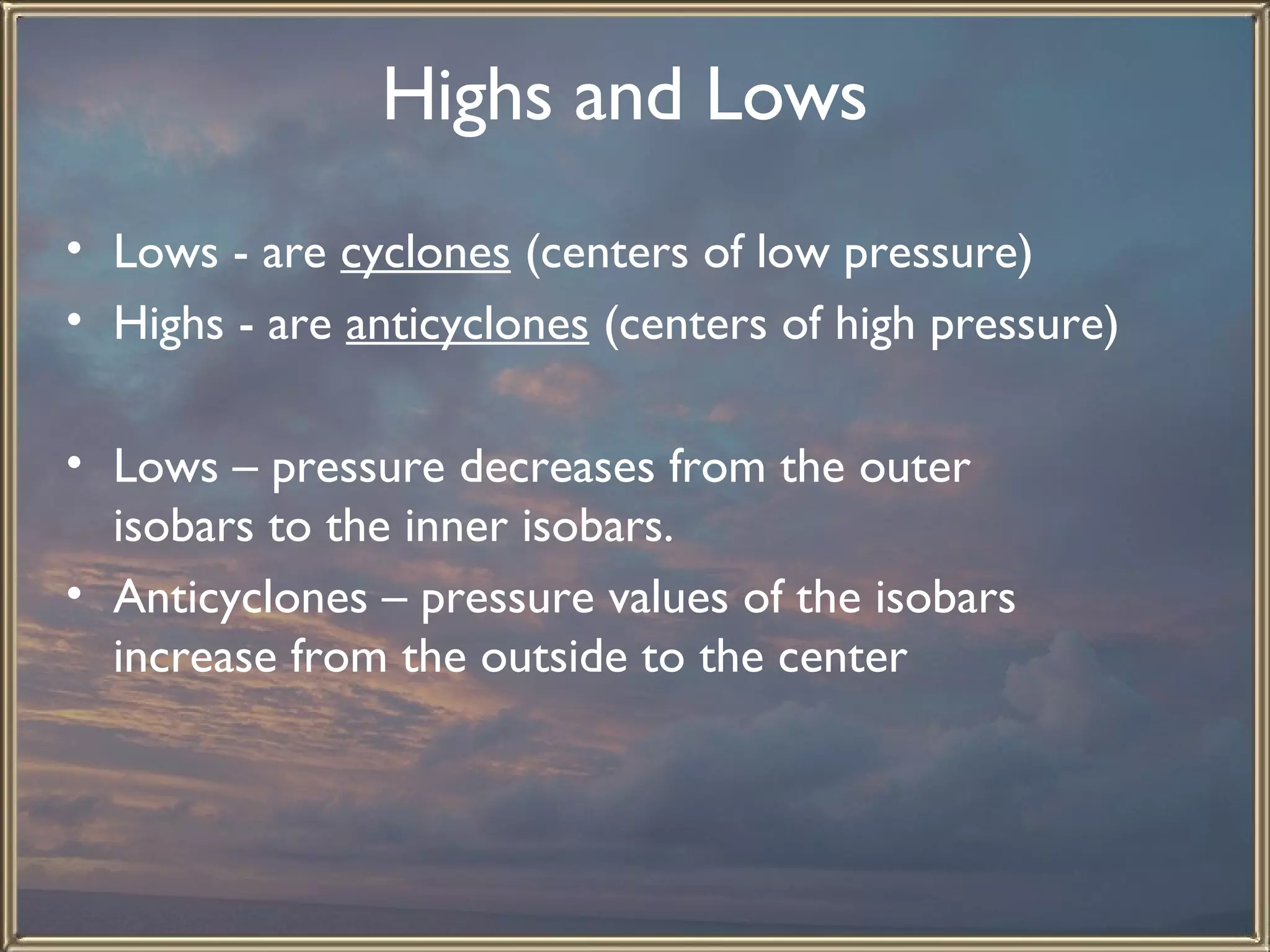 Highs and Lows   Lows - are  cyclones  (centers of low pressure) Highs - are  anticyclones  (centers of high pressure)   Lows – pressure decreases from the outer isobars to the inner isobars. Anticyclones – pressure values of the isobars increase from the outside to the center   