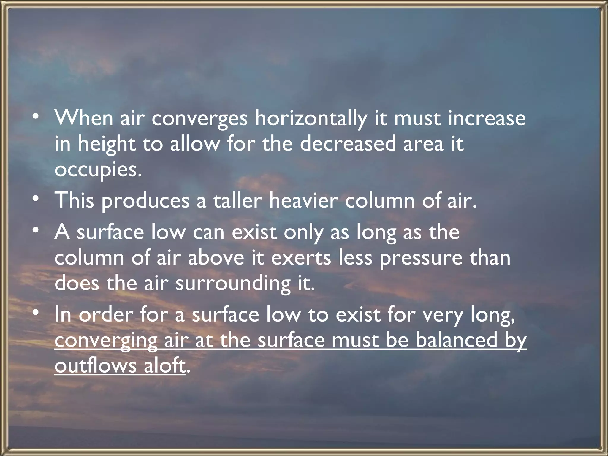 When air converges horizontally it must increase in height to allow for the decreased area it occupies.  This produces a taller heavier column of air.  A surface low can exist only as long as the column of air above it exerts less pressure than does the air surrounding it.  In order for a surface low to exist for very long,  converging air at the surface must be balanced by outflows aloft . 