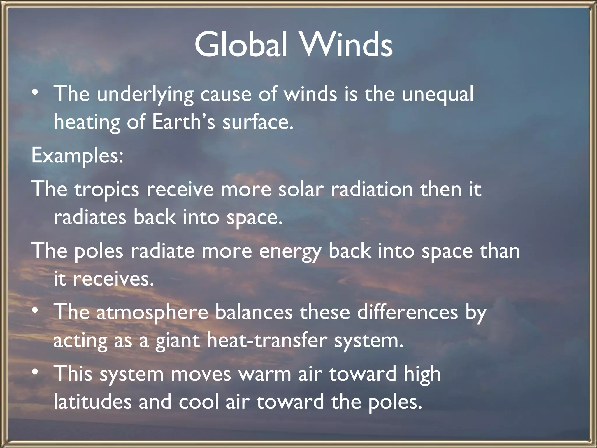 Global Winds   The underlying cause of winds is the unequal heating of Earth’s surface.  Examples: The tropics receive more solar radiation then it radiates back into space. The poles radiate more energy back into space than it receives. The atmosphere balances these differences by acting as a giant heat-transfer system.  This system moves warm air toward high latitudes and cool air toward the poles.  