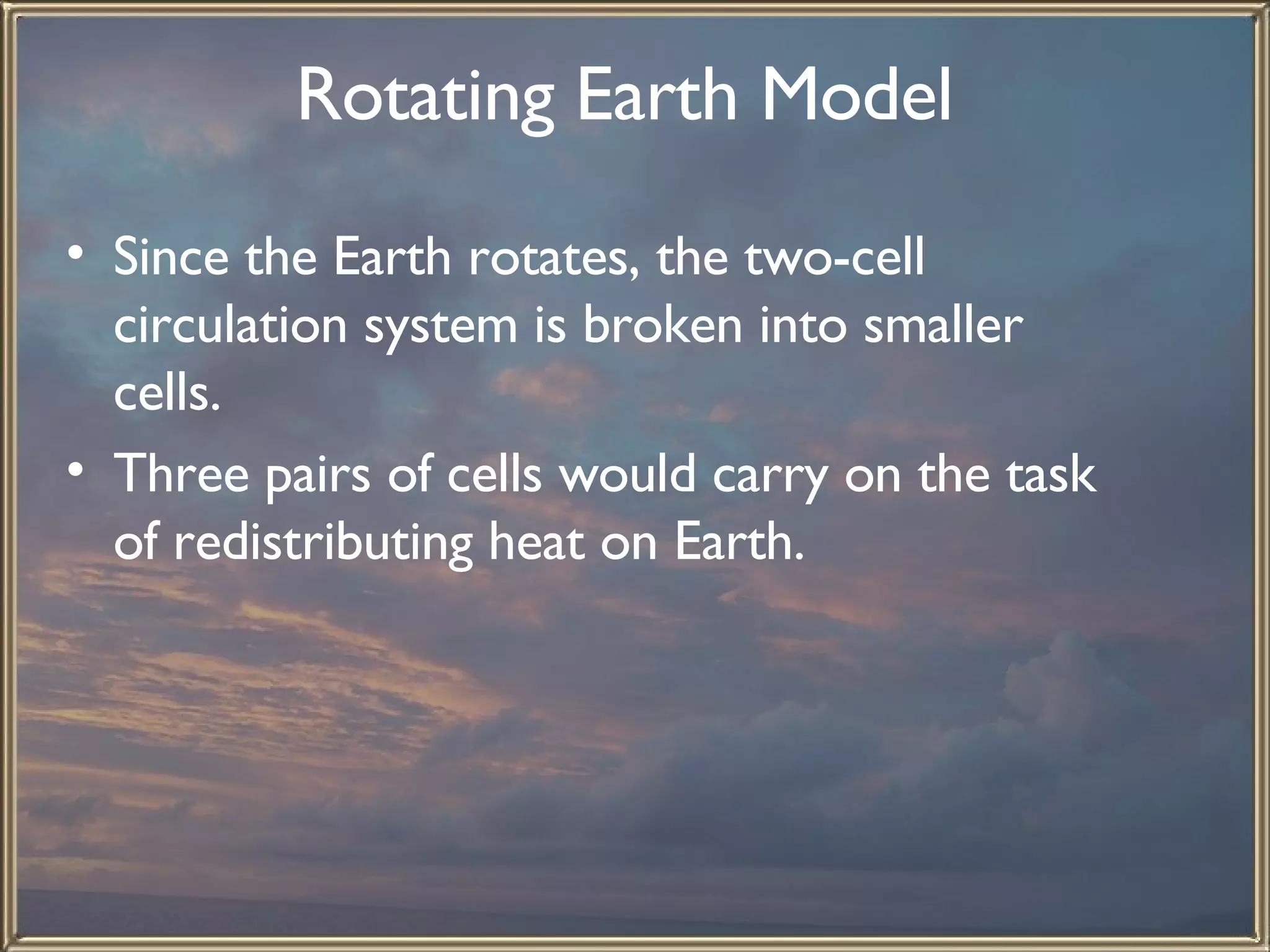 Rotating Earth Model   Since the Earth rotates, the two-cell circulation system is broken into smaller cells.  Three pairs of cells would carry on the task of redistributing heat on Earth.  