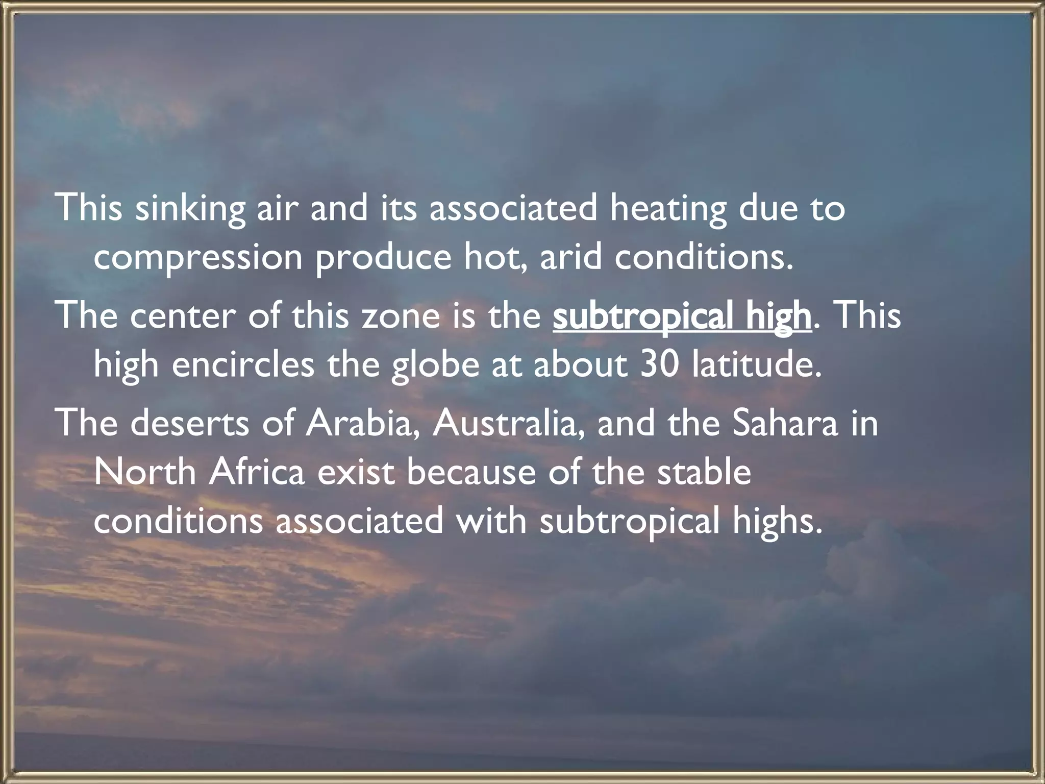 This sinking air and its associated heating due to compression produce hot, arid conditions.  The center of this zone is the  subtropical high . This high encircles the globe at about 30 latitude.  The deserts of Arabia, Australia, and the Sahara in North Africa exist because of the stable conditions associated with subtropical highs.   