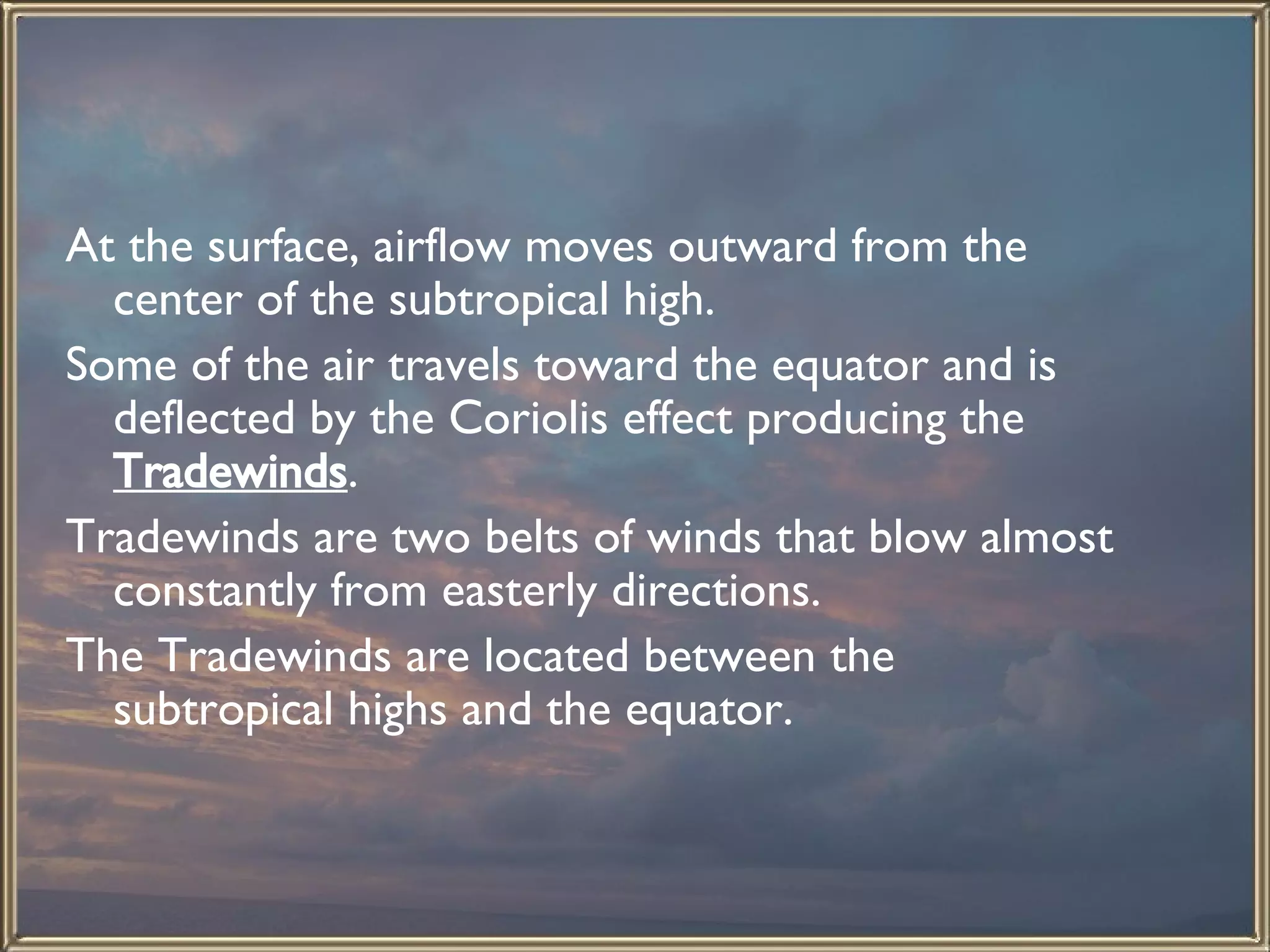 At the surface, airflow moves outward from the center of the subtropical high.  Some of the air travels toward the equator and is deflected by the Coriolis effect producing the  Tradewinds .  Tradewinds are two belts of winds that blow almost constantly from easterly directions.  The Tradewinds are located between the subtropical highs and the equator.  