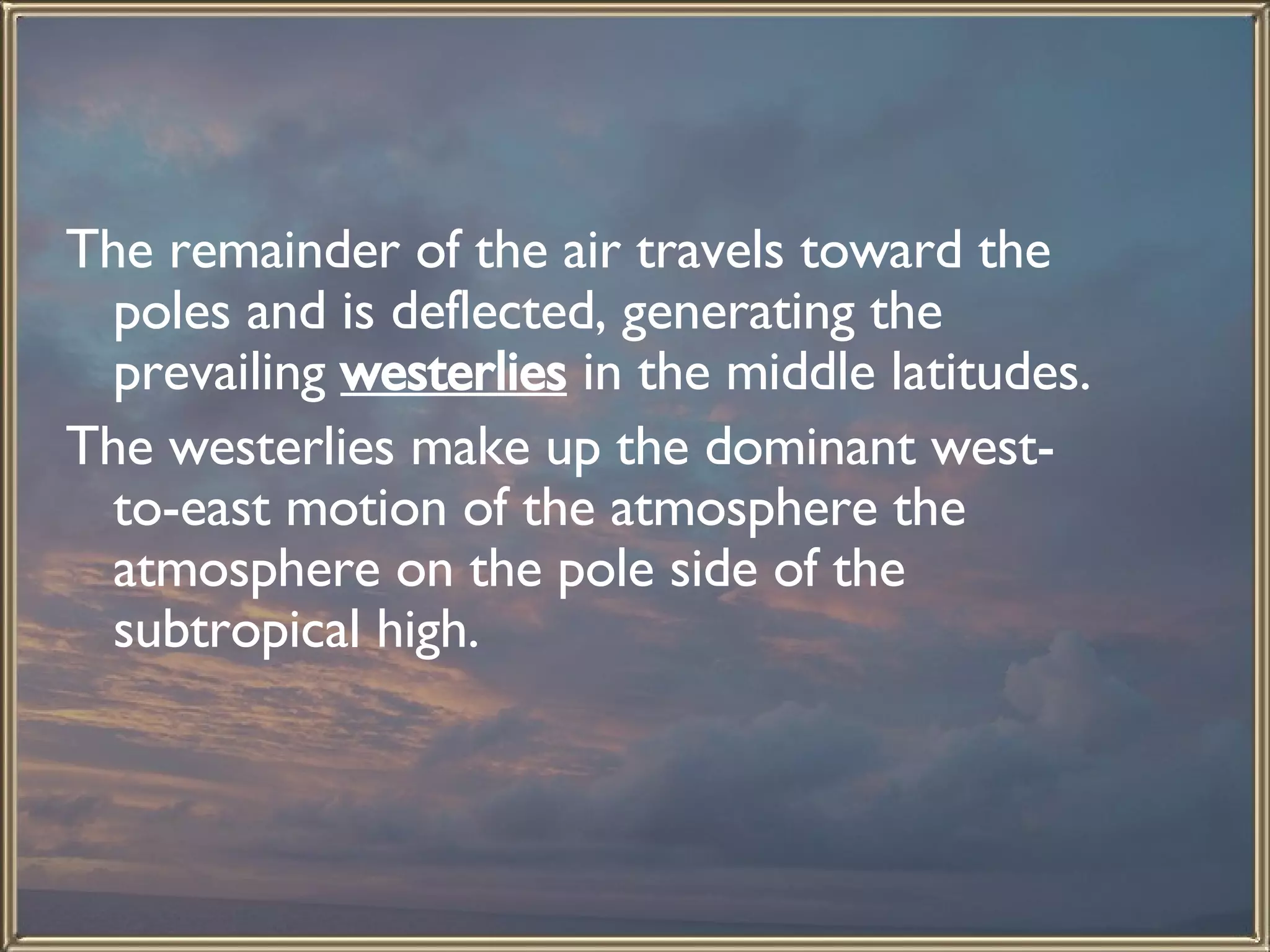 The remainder of the air travels toward the poles and is deflected, generating the prevailing  westerlies  in the middle latitudes. The westerlies make up the dominant west-to-east motion of the atmosphere the atmosphere on the pole side of the subtropical high.  